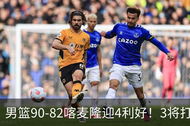 男篮90-82喀麦隆迎4利好！3将打出价值，三分回暖！