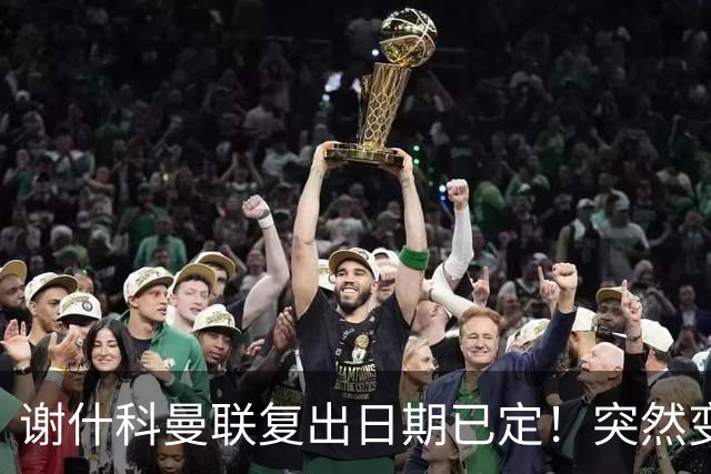 谢什科曼联复出日期已定！突然变壮原因揭晓，跟队合练后将恢复正常