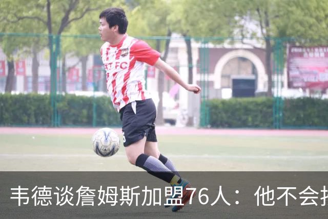 韦德谈詹姆斯加盟76人：他不会按你想的来，但这很符合他的人设